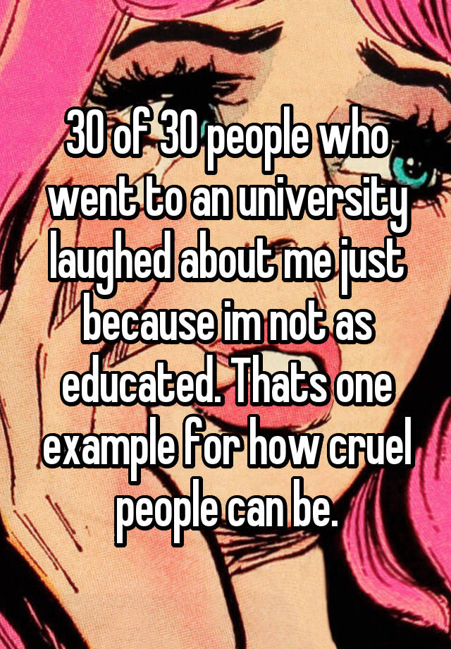 30 of 30 people who went to an university laughed about me just because im not as educated. Thats one example for how cruel people can be.