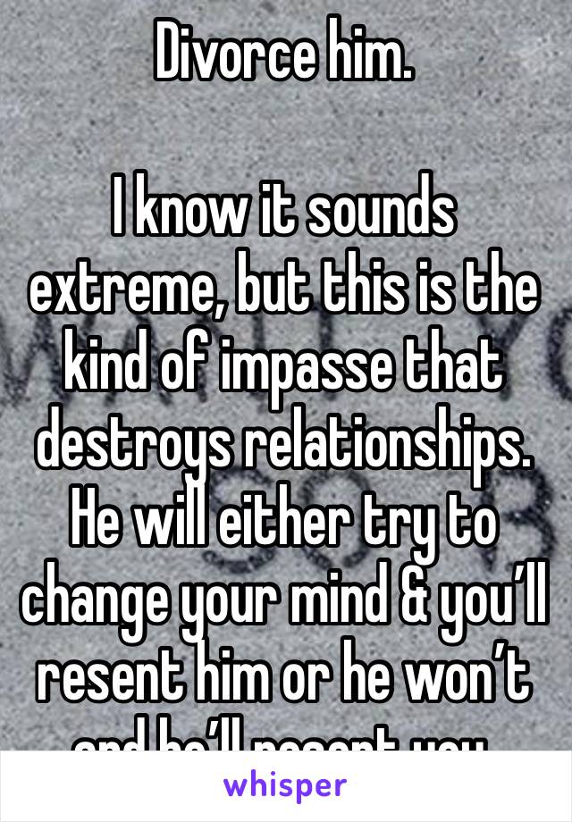 Divorce him.

I know it sounds extreme, but this is the kind of impasse that destroys relationships.
He will either try to change your mind & you’ll resent him or he won’t and he’ll resent you.