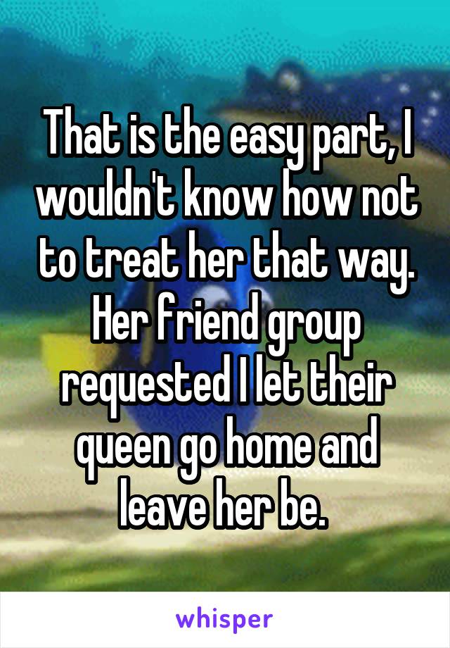 That is the easy part, I wouldn't know how not to treat her that way. Her friend group requested I let their queen go home and leave her be. 