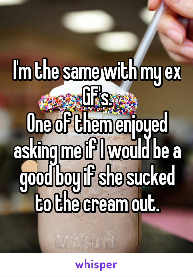 I'm the same with my ex GF's.
One of them enjoyed asking me if I would be a good boy if she sucked to the cream out.