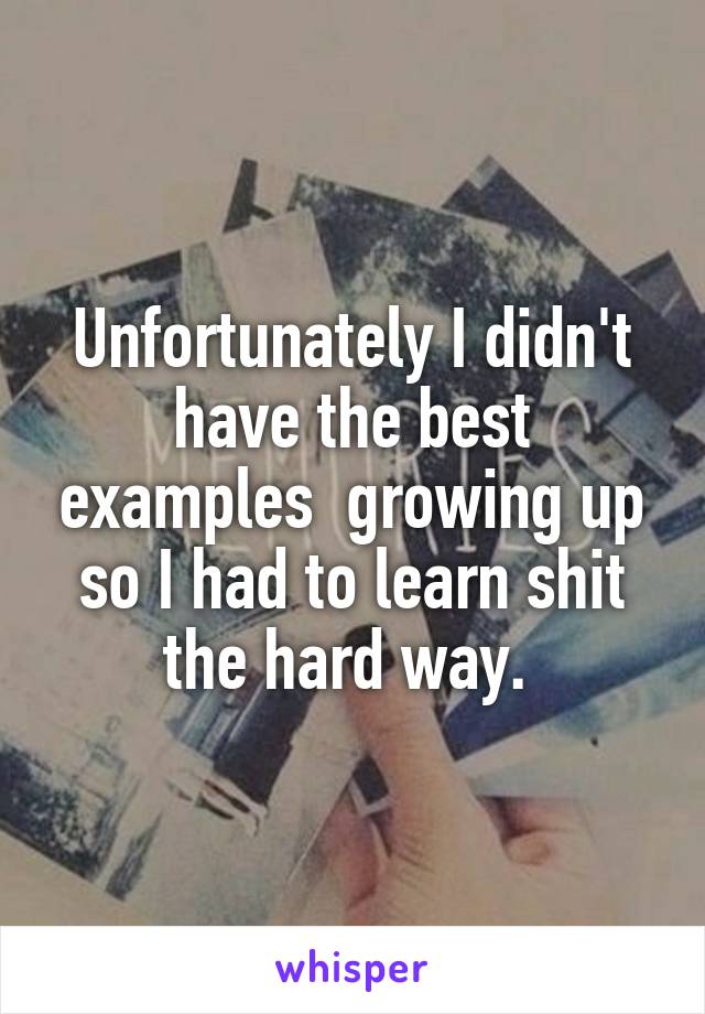 Unfortunately I didn't have the best examples  growing up so I had to learn shit the hard way. 