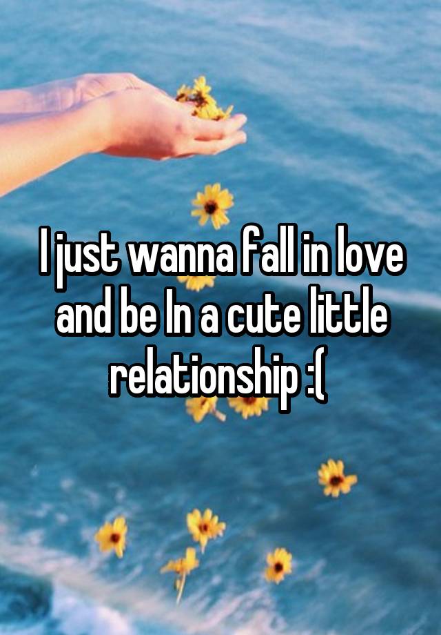 I just wanna fall in love and be In a cute little relationship :( 