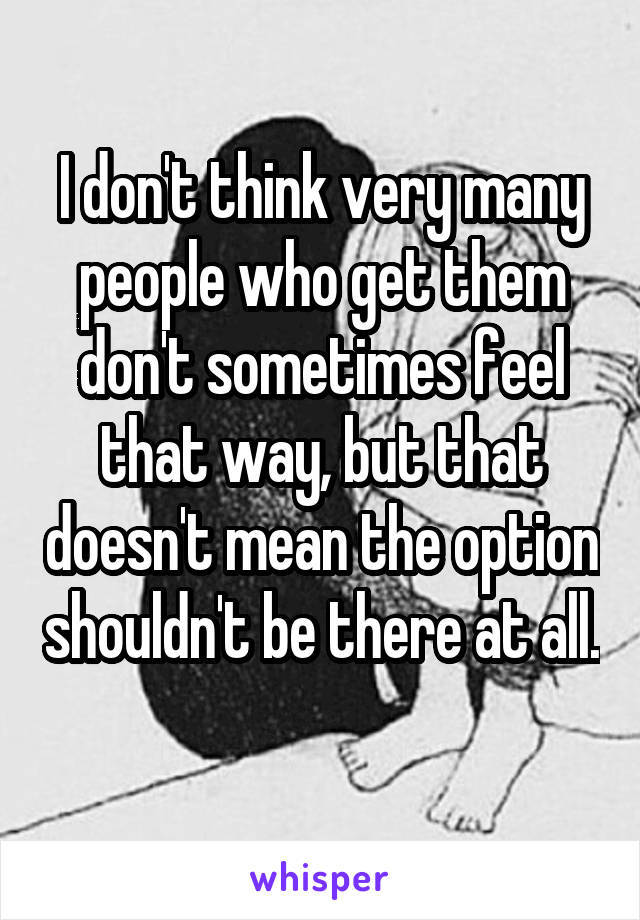 I don't think very many people who get them don't sometimes feel that way, but that doesn't mean the option shouldn't be there at all. 