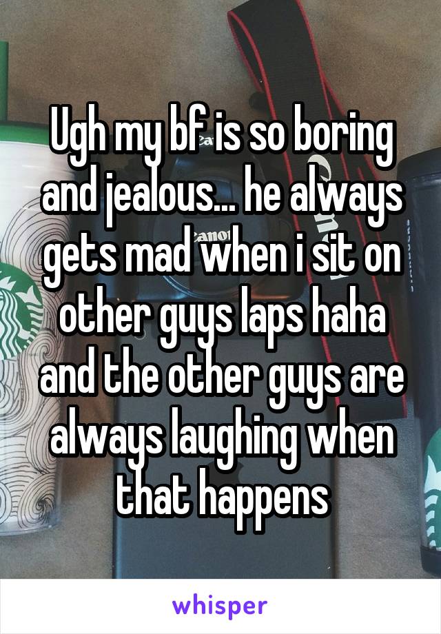 Ugh my bf is so boring and jealous... he always gets mad when i sit on other guys laps haha and the other guys are always laughing when that happens