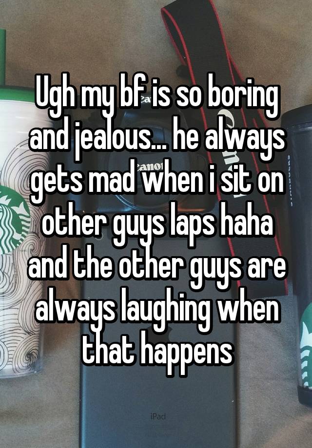 Ugh my bf is so boring and jealous... he always gets mad when i sit on other guys laps haha and the other guys are always laughing when that happens