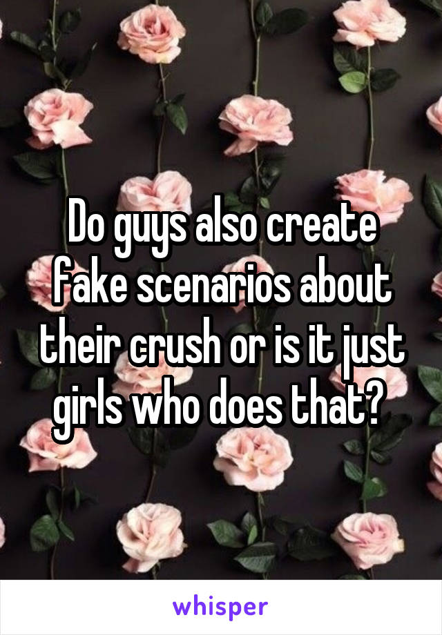 Do guys also create fake scenarios about their crush or is it just girls who does that? 