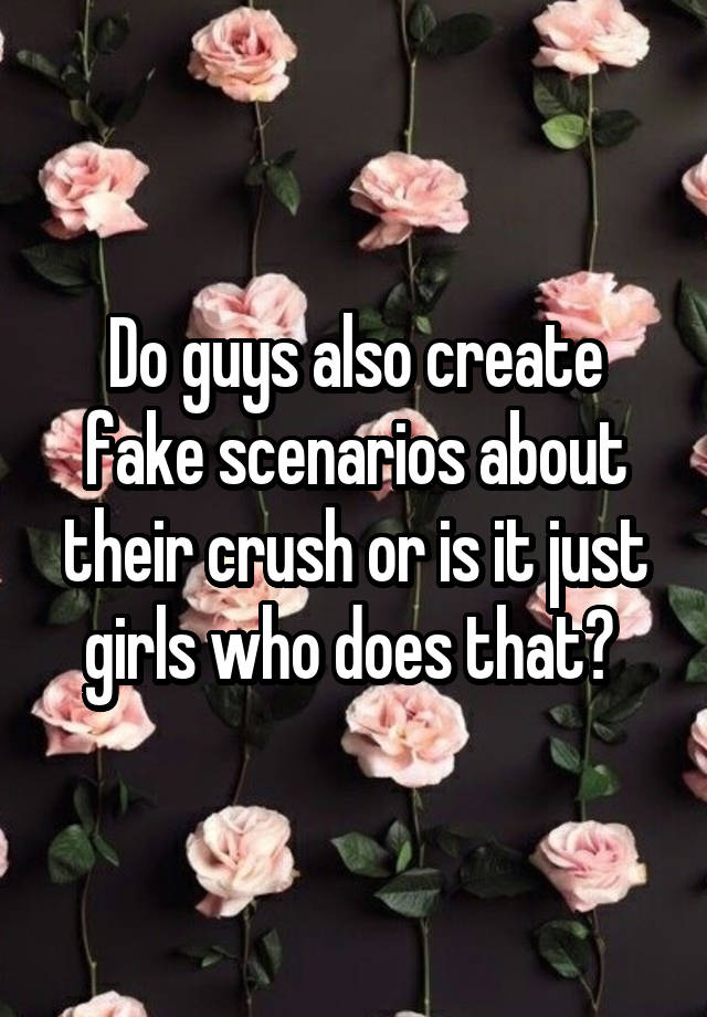 Do guys also create fake scenarios about their crush or is it just girls who does that? 