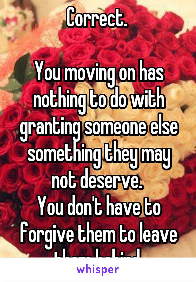 Correct. 

You moving on has nothing to do with granting someone else something they may not deserve. 
You don't have to forgive them to leave them behind.