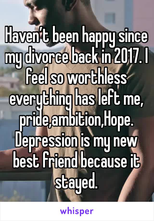 Haven’t been happy since my divorce back in 2017. I feel so worthless everything has left me, pride,ambition,Hope. Depression is my new best friend because it stayed.