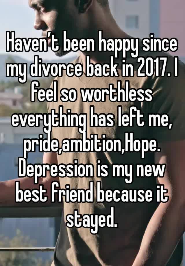 Haven’t been happy since my divorce back in 2017. I feel so worthless everything has left me, pride,ambition,Hope. Depression is my new best friend because it stayed.