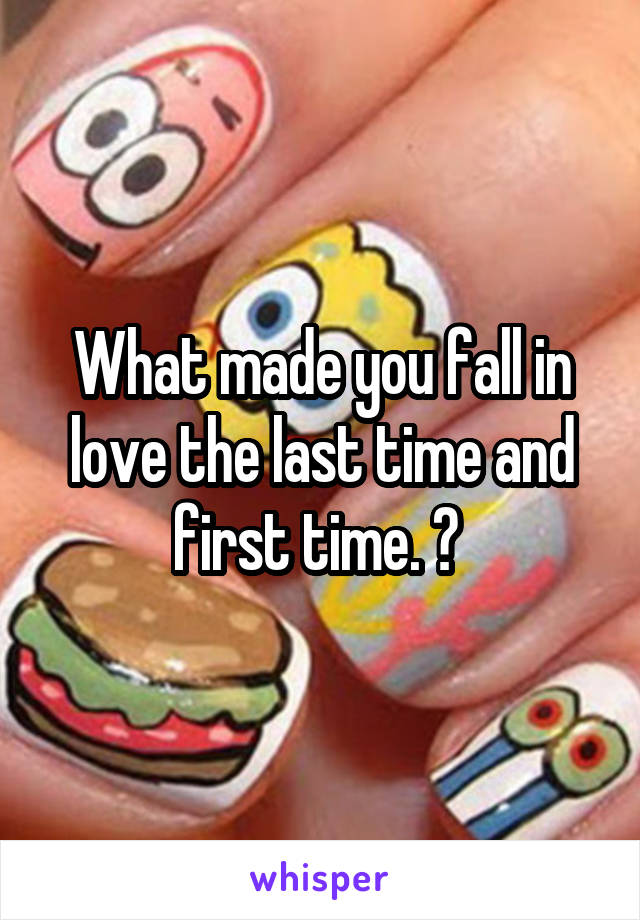 What made you fall in love the last time and first time. ? 