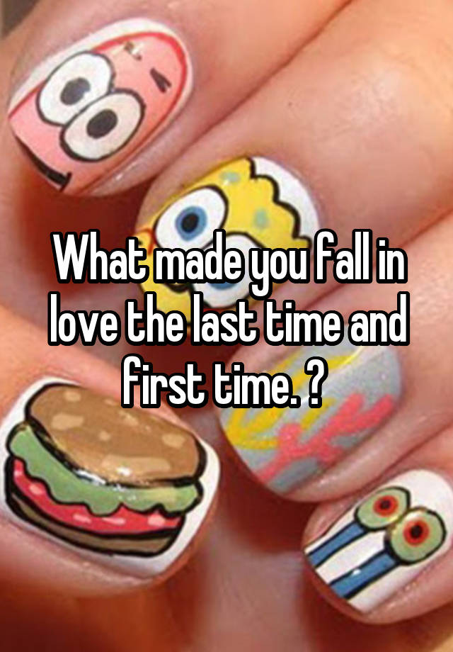 What made you fall in love the last time and first time. ? 