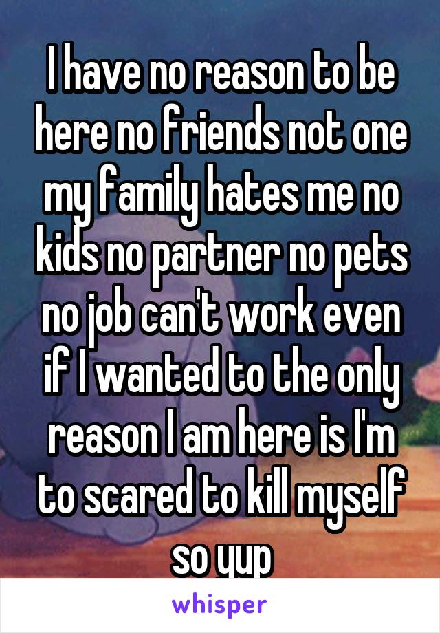 I have no reason to be here no friends not one my family hates me no kids no partner no pets no job can't work even if I wanted to the only reason I am here is I'm to scared to kill myself so yup