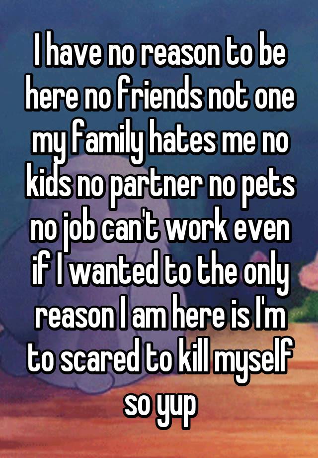 I have no reason to be here no friends not one my family hates me no kids no partner no pets no job can't work even if I wanted to the only reason I am here is I'm to scared to kill myself so yup