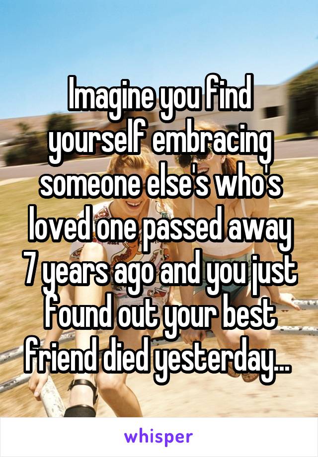 Imagine you find yourself embracing someone else's who's loved one passed away 7 years ago and you just found out your best friend died yesterday... 