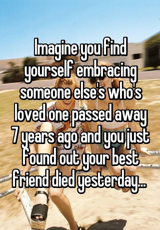 Imagine you find yourself embracing someone else's who's loved one passed away 7 years ago and you just found out your best friend died yesterday... 