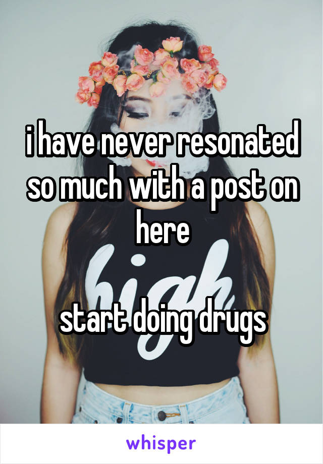 i have never resonated so much with a post on here

start doing drugs