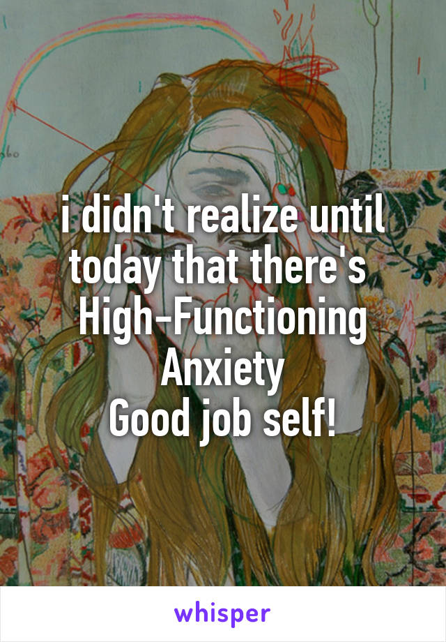 i didn't realize until today that there's 
High-Functioning Anxiety
Good job self!