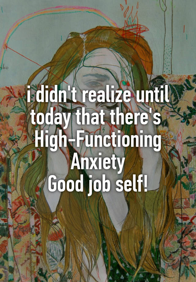 i didn't realize until today that there's 
High-Functioning Anxiety
Good job self!