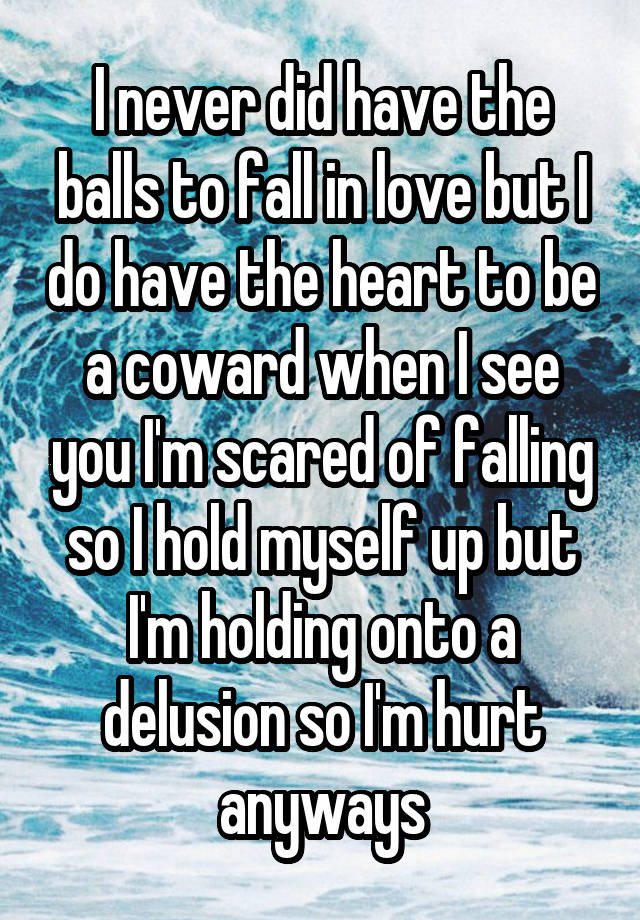 I never did have the balls to fall in love but I do have the heart to be a coward when I see you I'm scared of falling so I hold myself up but I'm holding onto a delusion so I'm hurt anyways