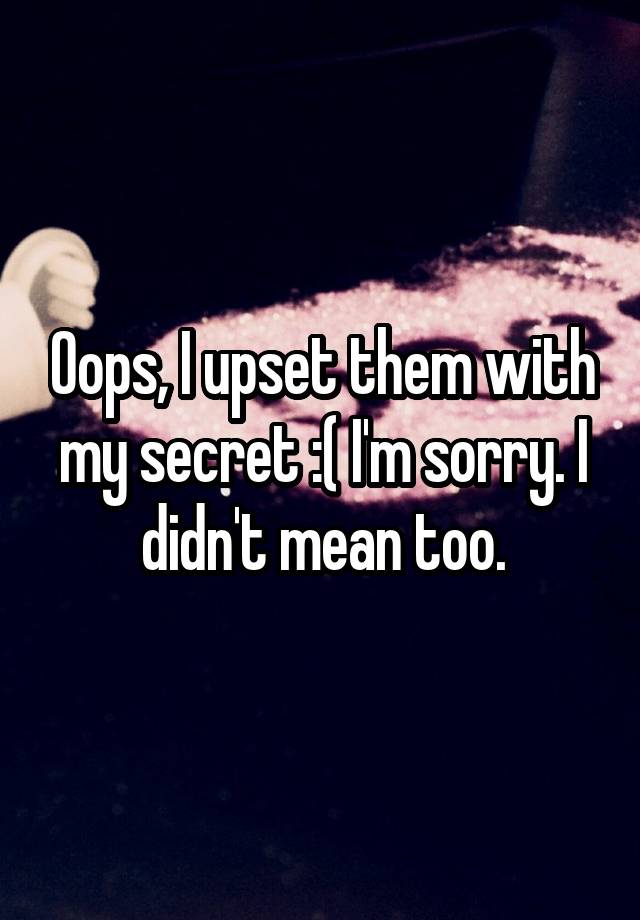 Oops, I upset them with my secret :( I'm sorry. I didn't mean too.