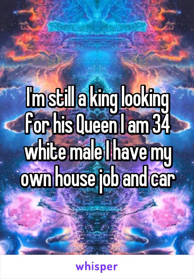 I'm still a king looking for his Queen I am 34 white male I have my own house job and car