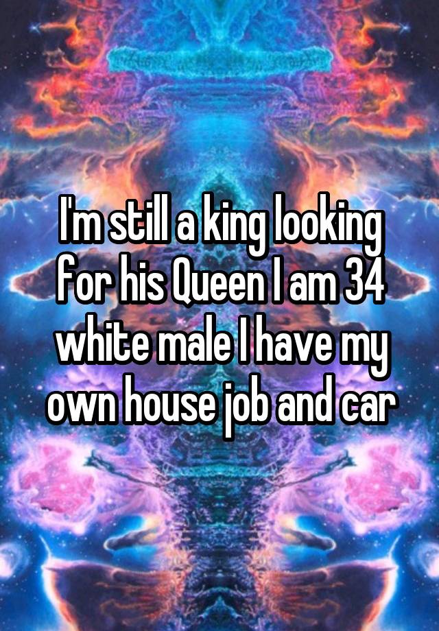 I'm still a king looking for his Queen I am 34 white male I have my own house job and car