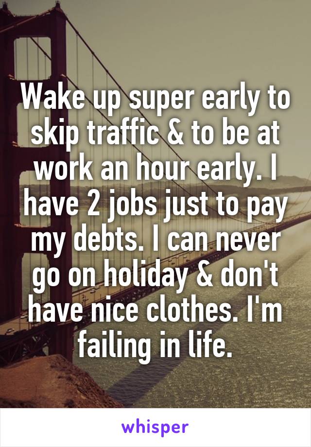 Wake up super early to skip traffic & to be at work an hour early. I have 2 jobs just to pay my debts. I can never go on holiday & don't have nice clothes. I'm failing in life.