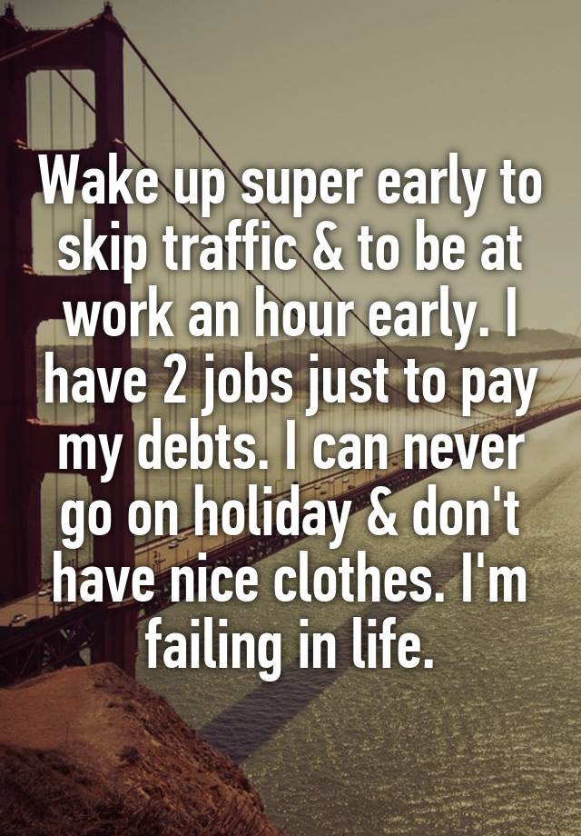 Wake up super early to skip traffic & to be at work an hour early. I have 2 jobs just to pay my debts. I can never go on holiday & don't have nice clothes. I'm failing in life.