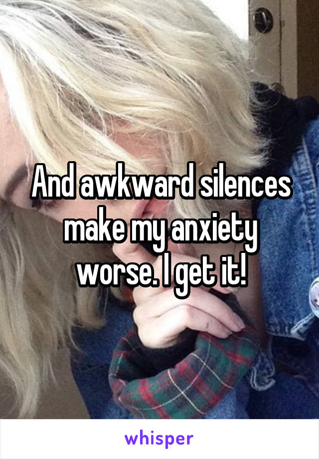 And awkward silences make my anxiety worse. I get it!