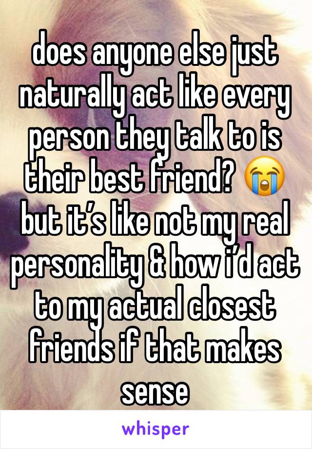 does anyone else just naturally act like every person they talk to is their best friend? 😭 but it’s like not my real personality & how i’d act to my actual closest friends if that makes sense 