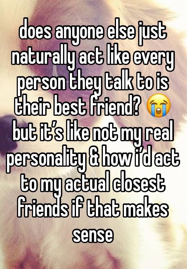 does anyone else just naturally act like every person they talk to is their best friend? 😭 but it’s like not my real personality & how i’d act to my actual closest friends if that makes sense 