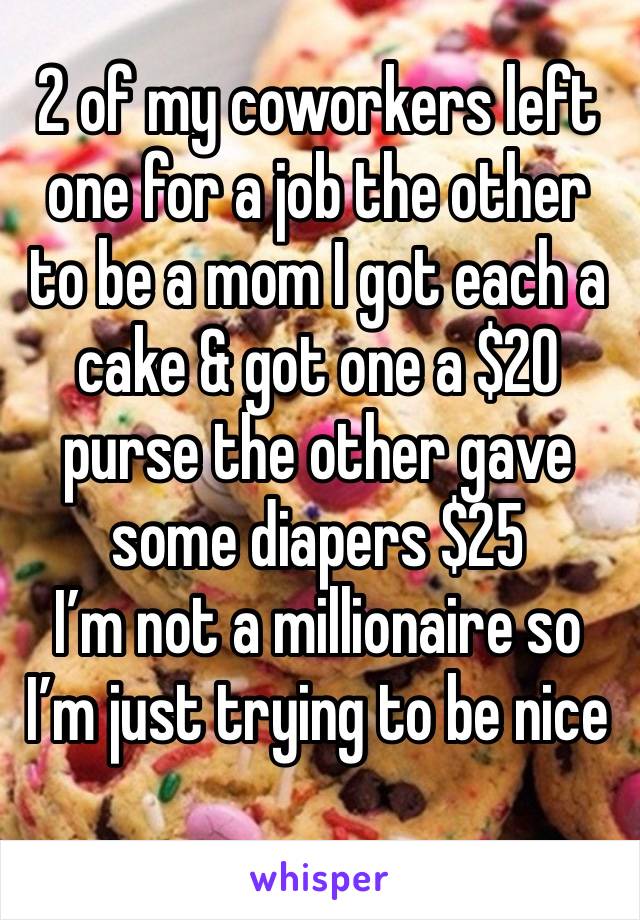 2 of my coworkers left one for a job the other to be a mom I got each a cake & got one a $20 purse the other gave some diapers $25
I’m not a millionaire so I’m just trying to be nice
