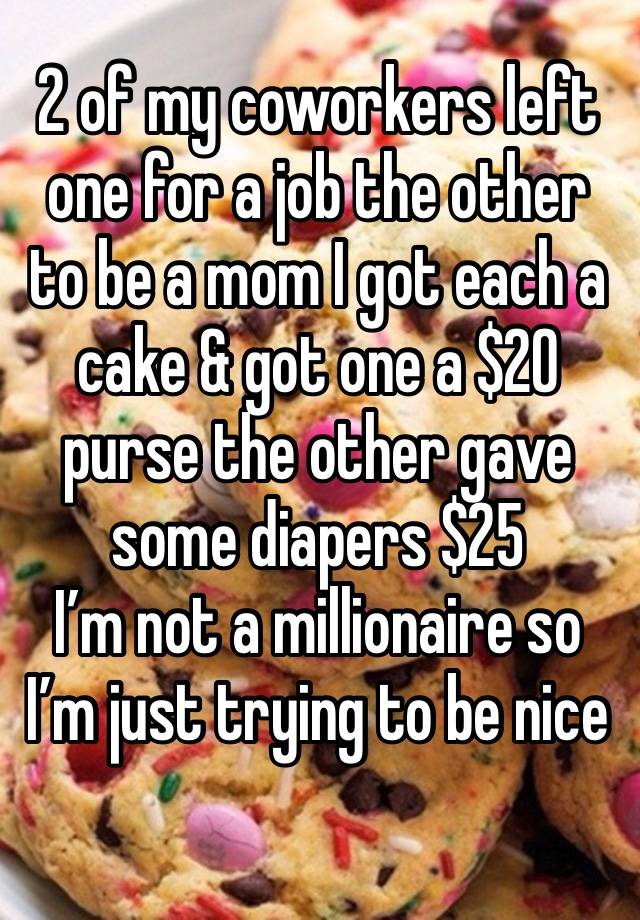 2 of my coworkers left one for a job the other to be a mom I got each a cake & got one a $20 purse the other gave some diapers $25
I’m not a millionaire so I’m just trying to be nice
