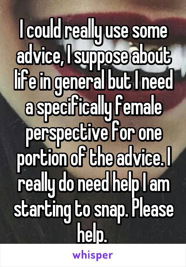 I could really use some advice, I suppose about life in general but I need a specifically female perspective for one portion of the advice. I really do need help I am starting to snap. Please help. 