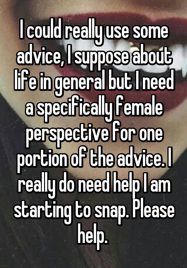 I could really use some advice, I suppose about life in general but I need a specifically female perspective for one portion of the advice. I really do need help I am starting to snap. Please help. 