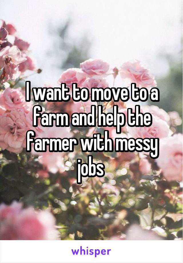 I want to move to a farm and help the farmer with messy jobs 