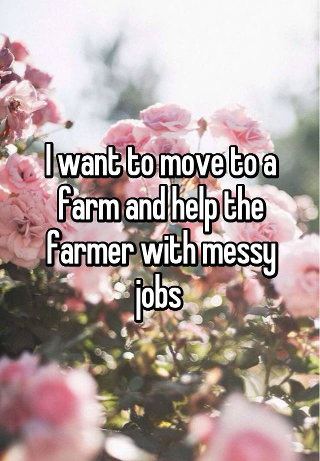 I want to move to a farm and help the farmer with messy jobs 