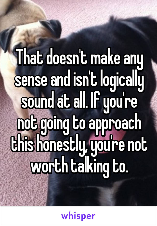 That doesn't make any sense and isn't logically sound at all. If you're not going to approach this honestly, you're not worth talking to.