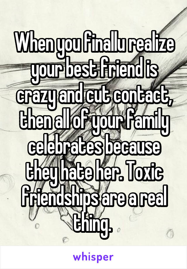 When you finallu realize your best friend is crazy and cut contact, then all of your family celebrates because they hate her. Toxic friendships are a real thing. 