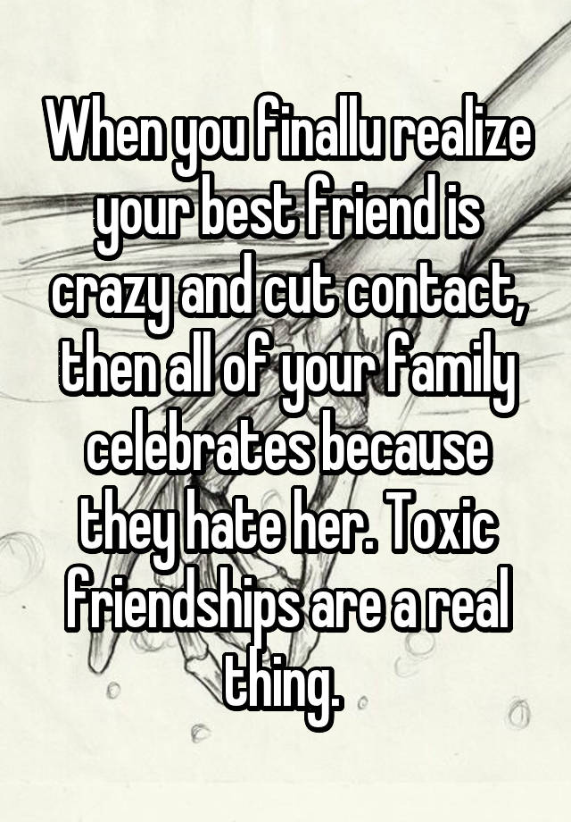 When you finallu realize your best friend is crazy and cut contact, then all of your family celebrates because they hate her. Toxic friendships are a real thing. 