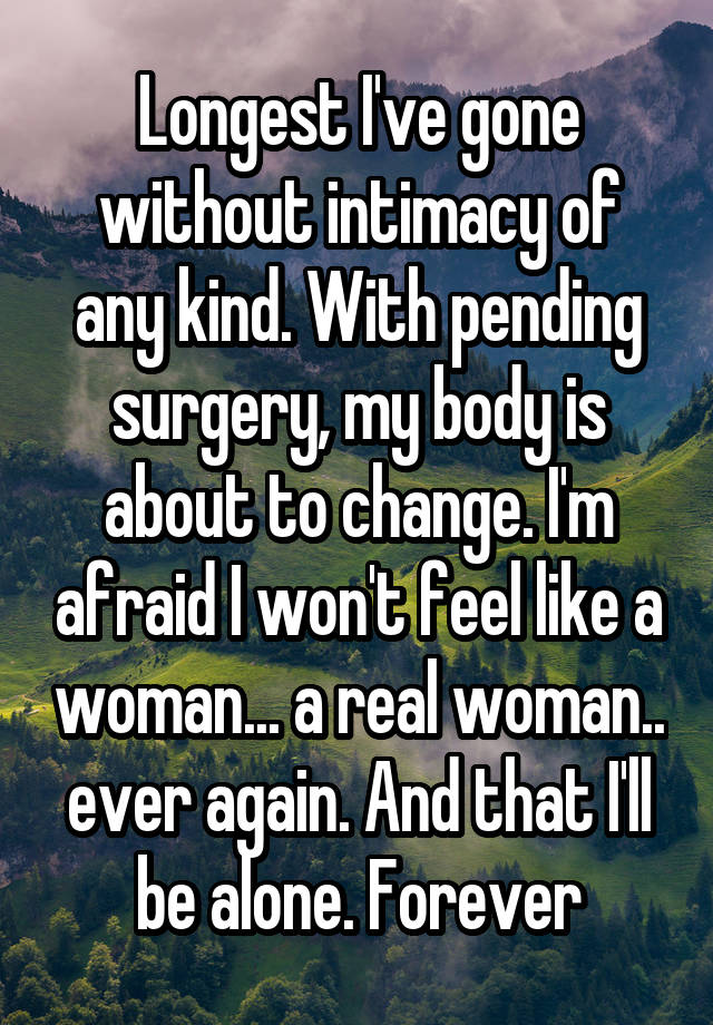 Longest I've gone without intimacy of any kind. With pending surgery, my body is about to change. I'm afraid I won't feel like a woman... a real woman.. ever again. And that I'll be alone. Forever