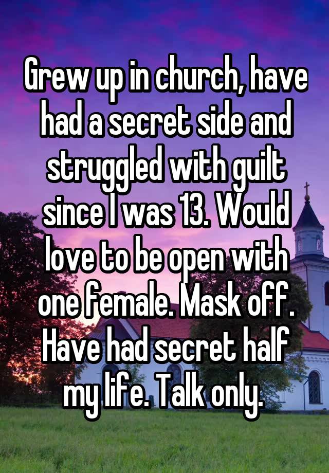 Grew up in church, have had a secret side and struggled with guilt since I was 13. Would love to be open with one female. Mask off. Have had secret half my life. Talk only. 