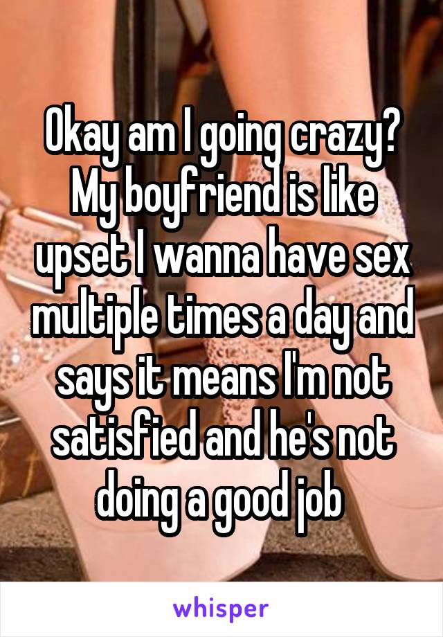 Okay am I going crazy? My boyfriend is like upset I wanna have sex multiple times a day and says it means I'm not satisfied and he's not doing a good job 