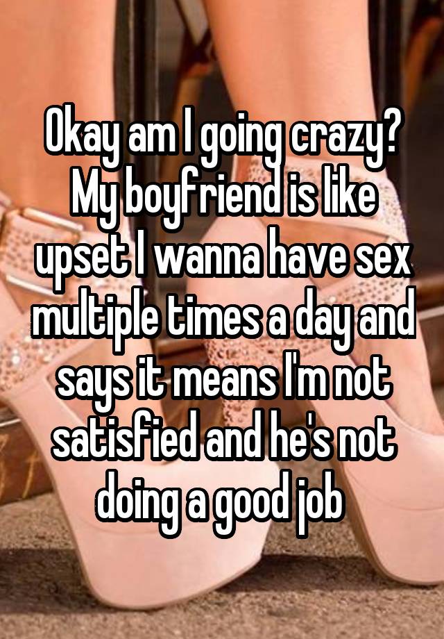 Okay am I going crazy? My boyfriend is like upset I wanna have sex multiple times a day and says it means I'm not satisfied and he's not doing a good job 