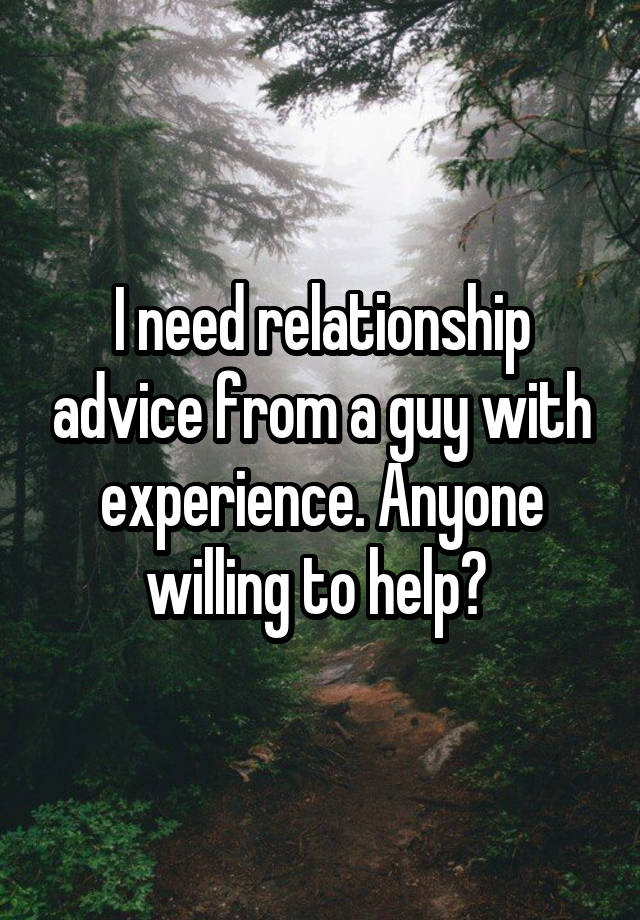 I need relationship advice from a guy with experience. Anyone willing to help? 