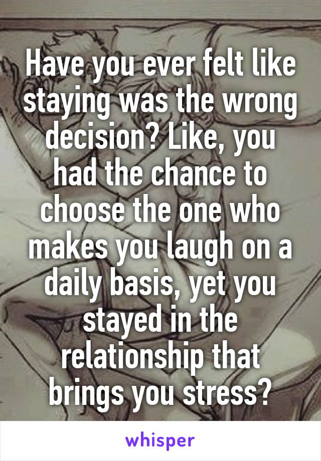 Have you ever felt like staying was the wrong decision? Like, you had the chance to choose the one who makes you laugh on a daily basis, yet you stayed in the relationship that brings you stress?