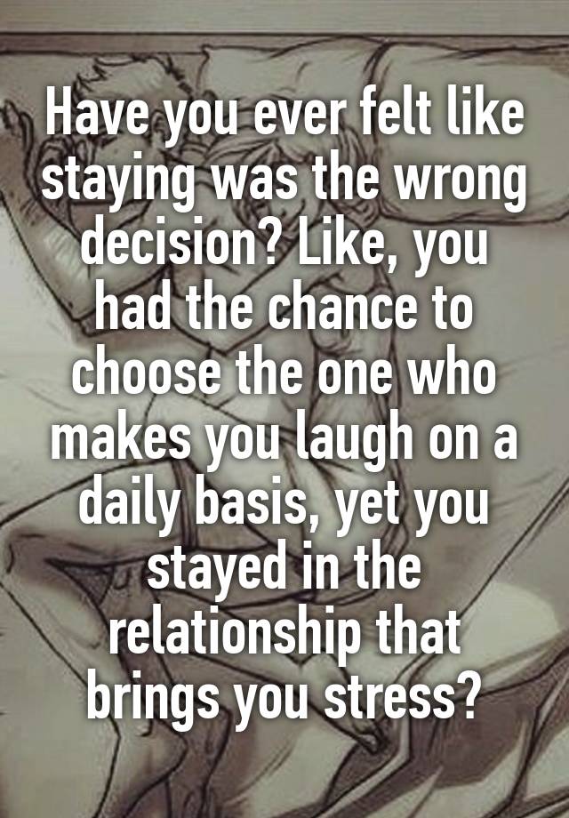 Have you ever felt like staying was the wrong decision? Like, you had the chance to choose the one who makes you laugh on a daily basis, yet you stayed in the relationship that brings you stress?