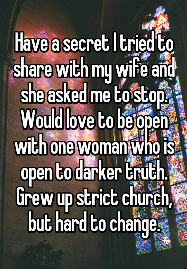 Have a secret I tried to share with my wife and she asked me to stop. Would love to be open with one woman who is open to darker truth. Grew up strict church, but hard to change.