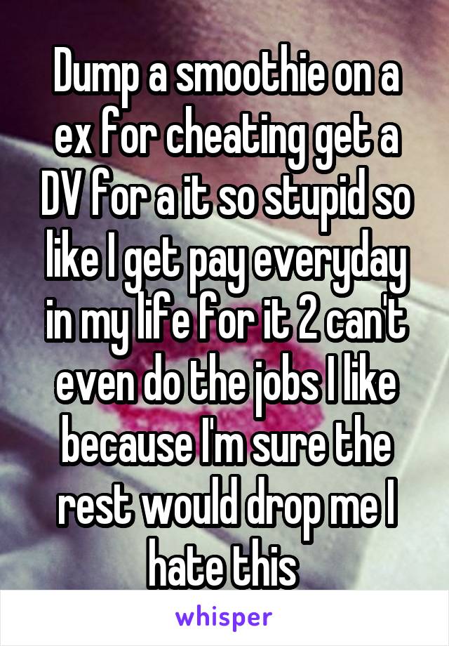 Dump a smoothie on a ex for cheating get a DV for a it so stupid so like I get pay everyday in my life for it 2 can't even do the jobs I like because I'm sure the rest would drop me I hate this 